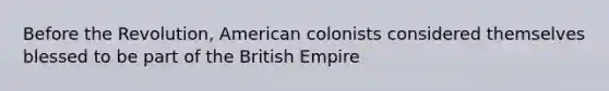 Before the Revolution, American colonists considered themselves blessed to be part of the British Empire