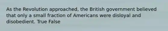 As the Revolution approached, the British government believed that only a small fraction of Americans were disloyal and disobedient. True False