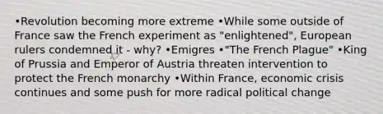 •Revolution becoming more extreme •While some outside of France saw the French experiment as "enlightened", European rulers condemned it - why? •Emigres •"The French Plague" •King of Prussia and Emperor of Austria threaten intervention to protect the French monarchy •Within France, economic crisis continues and some push for more radical political change