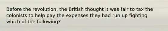 Before the revolution, the British thought it was fair to tax the colonists to help pay the expenses they had run up fighting which of the following?