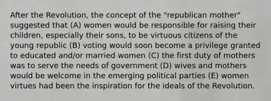 After the Revolution, the concept of the "republican mother" suggested that (A) women would be responsible for raising their children, especially their sons, to be virtuous citizens of the young republic (B) voting would soon become a privilege granted to educated and/or married women (C) the first duty of mothers was to serve the needs of government (D) wives and mothers would be welcome in the emerging political parties (E) women virtues had been the inspiration for the ideals of the Revolution.