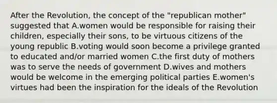 After the Revolution, the concept of the "republican mother" suggested that A.women would be responsible for raising their children, especially their sons, to be virtuous citizens of the young republic B.voting would soon become a privilege granted to educated and/or married women C.the first duty of mothers was to serve the needs of government D.wives and mothers would be welcome in the emerging political parties E.women's virtues had been the inspiration for the ideals of the Revolution