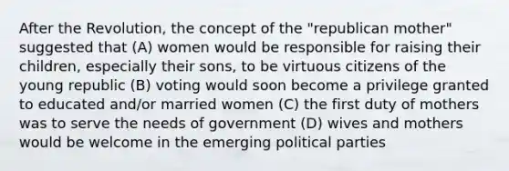 After the Revolution, the concept of the "republican mother" suggested that (A) women would be responsible for raising their children, especially their sons, to be virtuous citizens of the young republic (B) voting would soon become a privilege granted to educated and/or married women (C) the first duty of mothers was to serve the needs of government (D) wives and mothers would be welcome in the emerging political parties