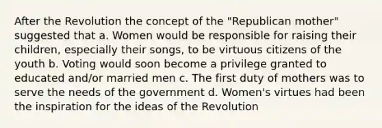 After the Revolution the concept of the "Republican mother" suggested that a. Women would be responsible for raising their children, especially their songs, to be virtuous citizens of the youth b. Voting would soon become a privilege granted to educated and/or married men c. The first duty of mothers was to serve the needs of the government d. Women's virtues had been the inspiration for the ideas of the Revolution