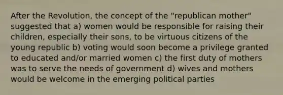 After the Revolution, the concept of the "republican mother" suggested that a) women would be responsible for raising their children, especially their sons, to be virtuous citizens of the young republic b) voting would soon become a privilege granted to educated and/or married women c) the first duty of mothers was to serve the needs of government d) wives and mothers would be welcome in the emerging political parties