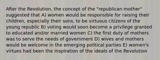 After the Revolution, the concept of the "republican mother" suggested that A) women would be responsible for raising their children, especially their sons, to be virtuous citizens of the young republic B) voting would soon become a privilege granted to educated and/or married women C) the first duty of mothers was to serve the needs of government D) wives and mothers would be welcome in the emerging political parties E) women's virtues had been the inspiration of the ideals of the Revolution