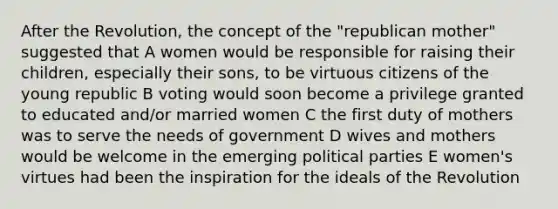 After the Revolution, the concept of the "republican mother" suggested that A women would be responsible for raising their children, especially their sons, to be virtuous citizens of the young republic B voting would soon become a privilege granted to educated and/or married women C the first duty of mothers was to serve the needs of government D wives and mothers would be welcome in the emerging political parties E women's virtues had been the inspiration for the ideals of the Revolution