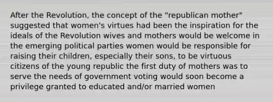 After the Revolution, the concept of the "republican mother" suggested that women's virtues had been the inspiration for the ideals of the Revolution wives and mothers would be welcome in the emerging political parties women would be responsible for raising their children, especially their sons, to be virtuous citizens of the young republic the first duty of mothers was to serve the needs of government voting would soon become a privilege granted to educated and/or married women