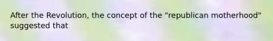 After the Revolution, the concept of the "republican motherhood" suggested that