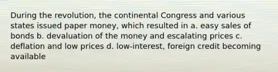 During the revolution, the continental Congress and various states issued paper money, which resulted in a. easy sales of bonds b. devaluation of the money and escalating prices c. deflation and low prices d. low-interest, foreign credit becoming available