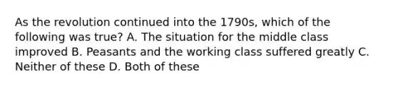 As the revolution continued into the 1790s, which of the following was true? A. The situation for the middle class improved B. Peasants and the working class suffered greatly C. Neither of these D. Both of these