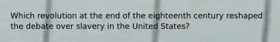 Which revolution at the end of the eighteenth century reshaped the debate over slavery in the United States?