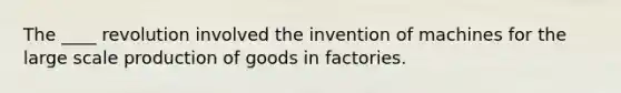 The ____ revolution involved the invention of machines for the large scale production of goods in factories.