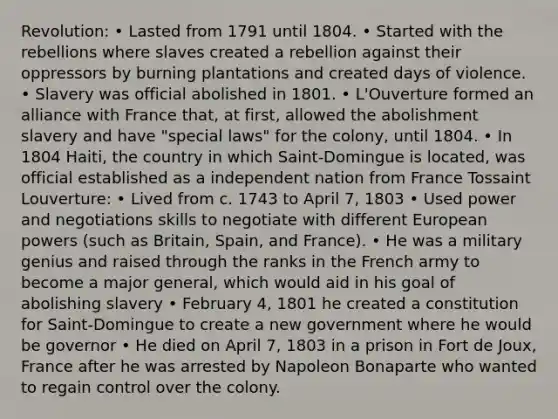 Revolution: • Lasted from 1791 until 1804. • Started with the rebellions where slaves created a rebellion against their oppressors by burning plantations and created days of violence. • Slavery was official abolished in 1801. • L'Ouverture formed an alliance with France that, at first, allowed the abolishment slavery and have "special laws" for the colony, until 1804. • In 1804 Haiti, the country in which Saint-Domingue is located, was official established as a independent nation from France Tossaint Louverture: • Lived from c. 1743 to April 7, 1803 • Used power and negotiations skills to negotiate with different European powers (such as Britain, Spain, and France). • He was a military genius and raised through the ranks in the French army to become a major general, which would aid in his goal of abolishing slavery • February 4, 1801 he created a constitution for Saint-Domingue to create a new government where he would be governor • He died on April 7, 1803 in a prison in Fort de Joux, France after he was arrested by Napoleon Bonaparte who wanted to regain control over the colony.