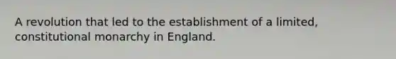 A revolution that led to the establishment of a limited, constitutional monarchy in England.