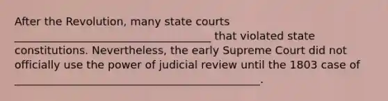 After the Revolution, many state courts ____________________________________ that violated state constitutions. Nevertheless, the early Supreme Court did not officially use the power of judicial review until the 1803 case of _____________________________________________.