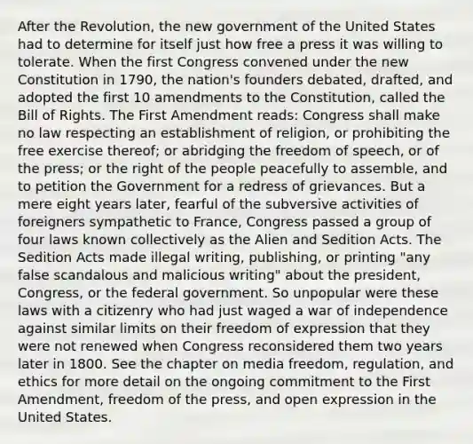 After the Revolution, the new government of the United States had to determine for itself just how free a press it was willing to tolerate. When the first Congress convened under the new Constitution in 1790, the nation's founders debated, drafted, and adopted the first 10 amendments to the Constitution, called the Bill of Rights. The First Amendment reads: Congress shall make no law respecting an establishment of religion, or prohibiting the free exercise thereof; or abridging the freedom of speech, or of the press; or the right of the people peacefully to assemble, and to petition the Government for a redress of grievances. But a mere eight years later, fearful of the subversive activities of foreigners sympathetic to France, Congress passed a group of four laws known collectively as the Alien and Sedition Acts. The Sedition Acts made illegal writing, publishing, or printing "any false scandalous and malicious writing" about the president, Congress, or the federal government. So unpopular were these laws with a citizenry who had just waged a war of independence against similar limits on their freedom of expression that they were not renewed when Congress reconsidered them two years later in 1800. See the chapter on media freedom, regulation, and ethics for more detail on the ongoing commitment to the First Amendment, freedom of the press, and open expression in the United States.