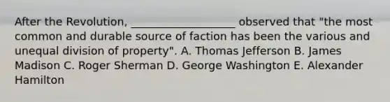 After the Revolution, ___________________ observed that "the most common and durable source of faction has been the various and unequal division of property". A. Thomas Jefferson B. James Madison C. Roger Sherman D. George Washington E. Alexander Hamilton