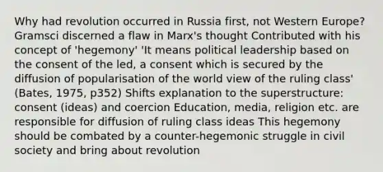 Why had revolution occurred in Russia first, not Western Europe? Gramsci discerned a flaw in Marx's thought Contributed with his concept of 'hegemony' 'It means political leadership based on the consent of the led, a consent which is secured by the diffusion of popularisation of the world view of the ruling class' (Bates, 1975, p352) Shifts explanation to the superstructure: consent (ideas) and coercion Education, media, religion etc. are responsible for diffusion of ruling class ideas This hegemony should be combated by a counter-hegemonic struggle in civil society and bring about revolution