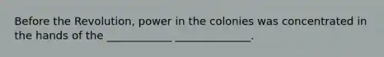 Before the Revolution, power in the colonies was concentrated in the hands of the ____________ ______________.
