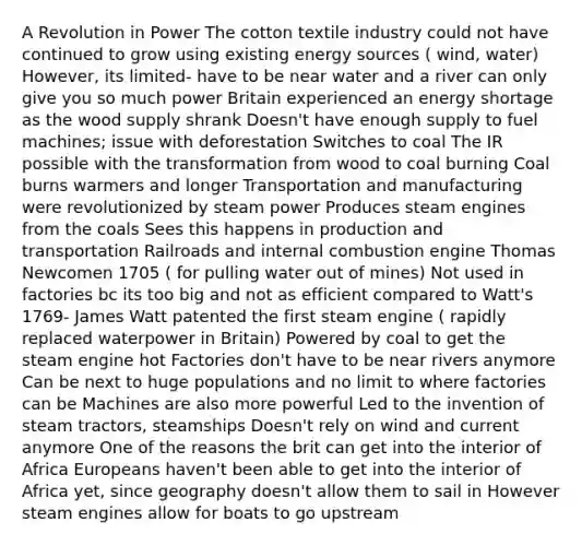 A Revolution in Power The cotton textile industry could not have continued to grow using existing energy sources ( wind, water) However, its limited- have to be near water and a river can only give you so much power Britain experienced an energy shortage as the wood supply shrank Doesn't have enough supply to fuel machines; issue with deforestation Switches to coal The IR possible with the transformation from wood to coal burning Coal burns warmers and longer Transportation and manufacturing were revolutionized by steam power Produces steam engines from the coals Sees this happens in production and transportation Railroads and internal combustion engine Thomas Newcomen 1705 ( for pulling water out of mines) Not used in factories bc its too big and not as efficient compared to Watt's 1769- James Watt patented the first steam engine ( rapidly replaced waterpower in Britain) Powered by coal to get the steam engine hot Factories don't have to be near rivers anymore Can be next to huge populations and no limit to where factories can be Machines are also more powerful Led to the invention of steam tractors, steamships Doesn't rely on wind and current anymore One of the reasons the brit can get into the interior of Africa Europeans haven't been able to get into the interior of Africa yet, since geography doesn't allow them to sail in However steam engines allow for boats to go upstream