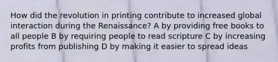 How did the revolution in printing contribute to increased global interaction during the Renaissance? A by providing free books to all people B by requiring people to read scripture C by increasing profits from publishing D by making it easier to spread ideas