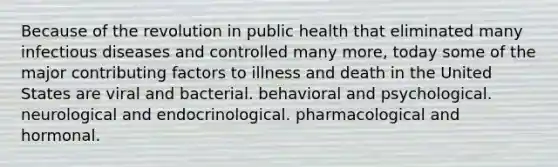 Because of the revolution in public health that eliminated many infectious diseases and controlled many more, today some of the major contributing factors to illness and death in the United States are viral and bacterial. behavioral and psychological. neurological and endocrinological. pharmacological and hormonal.