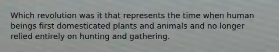 Which revolution was it that represents the time when human beings first domesticated plants and animals and no longer relied entirely on hunting and gathering.