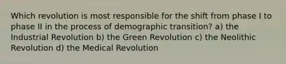 Which revolution is most responsible for the shift from phase I to phase II in the process of demographic transition? a) the Industrial Revolution b) the Green Revolution c) the Neolithic Revolution d) the Medical Revolution