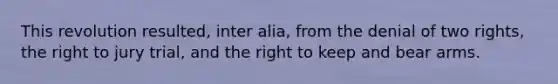 This revolution resulted, inter alia, from the denial of two rights, the right to jury trial, and the right to keep and bear arms.