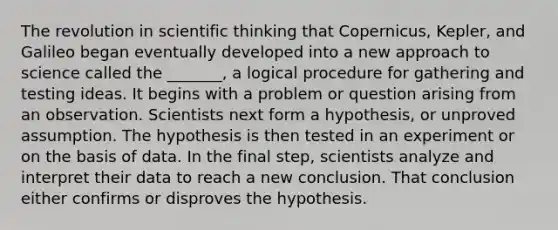 The revolution in scientific thinking that Copernicus, Kepler, and Galileo began eventually developed into a new approach to science called the _______, a logical procedure for gathering and testing ideas. It begins with a problem or question arising from an observation. Scientists next form a hypothesis, or unproved assumption. The hypothesis is then tested in an experiment or on the basis of data. In the final step, scientists analyze and interpret their data to reach a new conclusion. That conclusion either confirms or disproves the hypothesis.