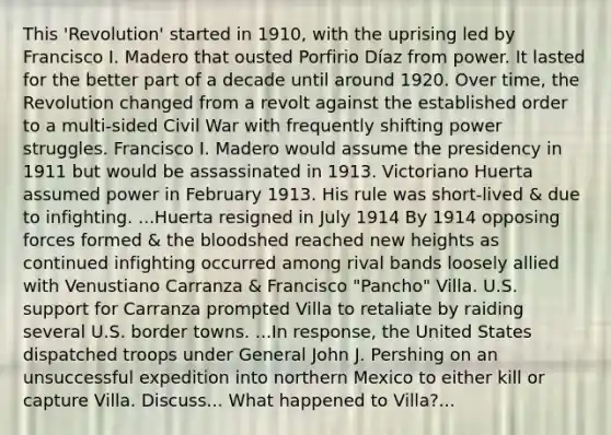 This 'Revolution' started in 1910, with the uprising led by Francisco I. Madero that ousted Porfirio Díaz from power. It lasted for the better part of a decade until around 1920. Over time, the Revolution changed from a revolt against the established order to a multi-sided Civil War with frequently shifting power struggles. Francisco I. Madero would assume the presidency in 1911 but would be assassinated in 1913. Victoriano Huerta assumed power in February 1913. His rule was short-lived & due to infighting. ...Huerta resigned in July 1914 By 1914 opposing forces formed & the bloodshed reached new heights as continued infighting occurred among rival bands loosely allied with Venustiano Carranza & Francisco "Pancho" Villa. U.S. support for Carranza prompted Villa to retaliate by raiding several U.S. border towns. ...In response, the United States dispatched troops under General John J. Pershing on an unsuccessful expedition into northern Mexico to either kill or capture Villa. Discuss... What happened to Villa?...