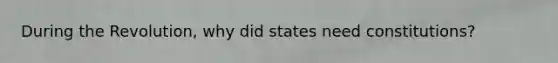 During the Revolution, why did states need constitutions?