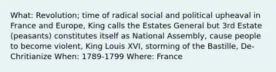 What: Revolution; time of radical social and political upheaval in France and Europe, King calls the Estates General but 3rd Estate (peasants) constitutes itself as National Assembly, cause people to become violent, King Louis XVI, storming of the Bastille, De-Chritianize When: 1789-1799 Where: France