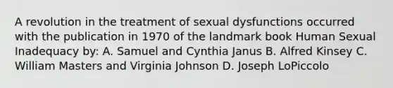 A revolution in the treatment of sexual dysfunctions occurred with the publication in 1970 of the landmark book Human Sexual Inadequacy by: A. Samuel and Cynthia Janus B. Alfred Kinsey C. William Masters and Virginia Johnson D. Joseph LoPiccolo