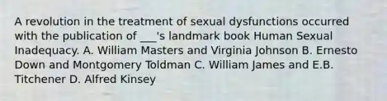 A revolution in the treatment of sexual dysfunctions occurred with the publication of ___'s landmark book Human Sexual Inadequacy. A. William Masters and Virginia Johnson B. Ernesto Down and Montgomery Toldman C. William James and E.B. Titchener D. Alfred Kinsey