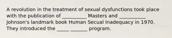 A revolution in the treatment of sexual dysfunctions took place with the publication of __________ Masters and ___________ Johnson's landmark book Human Secual Inadequacy in 1970. They introduced the _____ _______ program.