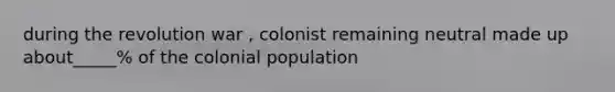 during the revolution war , colonist remaining neutral made up about_____% of the colonial population