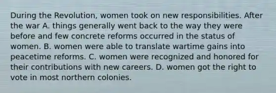 During the Revolution, women took on new responsibilities. After the war A. things generally went back to the way they were before and few concrete reforms occurred in the status of women. B. women were able to translate wartime gains into peacetime reforms. C. women were recognized and honored for their contributions with new careers. D. women got the right to vote in most northern colonies.