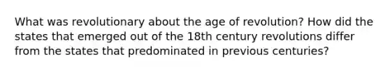 What was revolutionary about the age of revolution? How did the states that emerged out of the 18th century revolutions differ from the states that predominated in previous centuries?