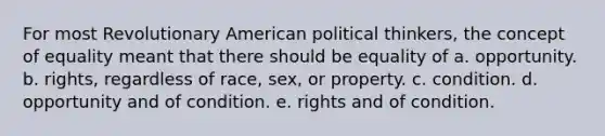 For most Revolutionary American political thinkers, the concept of equality meant that there should be equality of a. opportunity. b. rights, regardless of race, sex, or property. c. condition. d. opportunity and of condition. e. rights and of condition.