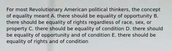 For most Revolutionary American political thinkers, the concept of equality meant A. there should be equality of opportunity B. there should be equality of rights regardless of race, sex, or property C. there should be equality of condition D. there should be equality of opportunity and of condition E. there should be equality of rights and of condition