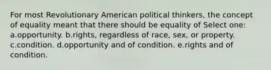 For most Revolutionary American political thinkers, the concept of equality meant that there should be equality of Select one: a.opportunity. b.rights, regardless of race, sex, or property. c.condition. d.opportunity and of condition. e.rights and of condition.