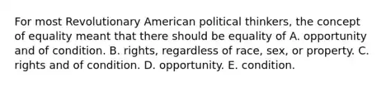 For most Revolutionary American political thinkers, the concept of equality meant that there should be equality of A. opportunity and of condition. B. rights, regardless of race, sex, or property. C. rights and of condition. D. opportunity. E. condition.