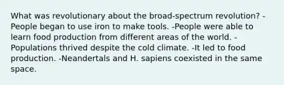 What was revolutionary about the broad-spectrum revolution? -People began to use iron to make tools. -People were able to learn food production from different areas of the world. -Populations thrived despite the cold climate. -It led to food production. -Neandertals and H. sapiens coexisted in the same space.