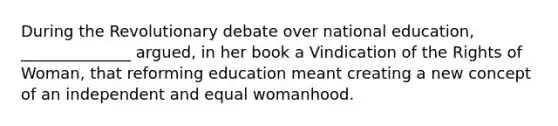 During the Revolutionary debate over national education, ______________ argued, in her book a Vindication of the Rights of Woman, that reforming education meant creating a new concept of an independent and equal womanhood.