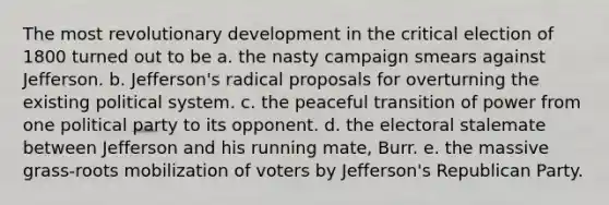 The most revolutionary development in the critical election of 1800 turned out to be a. the nasty campaign smears against Jefferson. b. Jefferson's radical proposals for overturning the existing political system. c. the peaceful transition of power from one political party to its opponent. d. the electoral stalemate between Jefferson and his running mate, Burr. e. the massive grass-roots mobilization of voters by Jefferson's Republican Party.