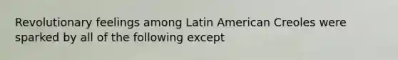 Revolutionary feelings among Latin American Creoles were sparked by all of the following except