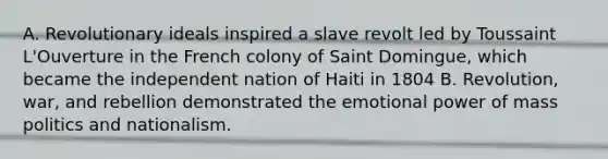 A. Revolutionary ideals inspired a slave revolt led by Toussaint L'Ouverture in the French colony of Saint Domingue, which became the independent nation of Haiti in 1804 B. Revolution, war, and rebellion demonstrated the emotional power of mass politics and nationalism.