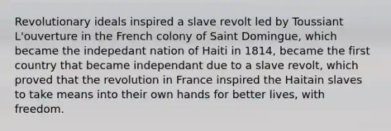 Revolutionary ideals inspired a slave revolt led by Toussiant L'ouverture in the French colony of Saint Domingue, which became the indepedant nation of Haiti in 1814, became the first country that became independant due to a slave revolt, which proved that the revolution in France inspired the Haitain slaves to take means into their own hands for better lives, with freedom.